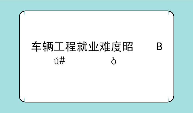 车辆工程就业难度是否很大？