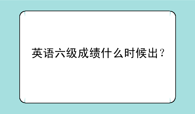 英语六级成绩什么时候出？