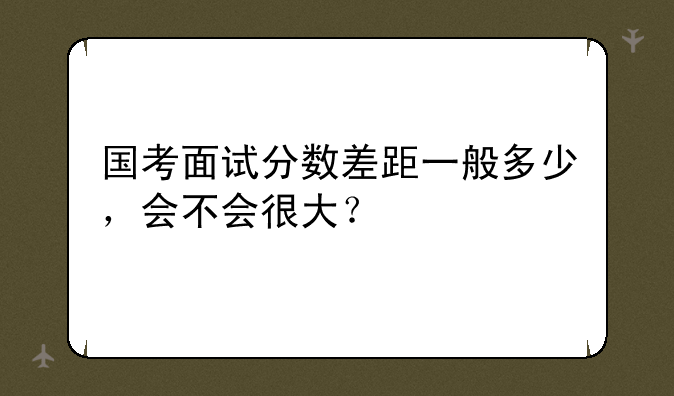 国考面试分数差距一般多少，会不会很大？