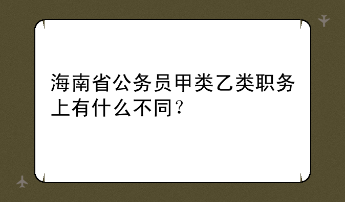 海南省公务员甲类乙类职务上有什么不同？
