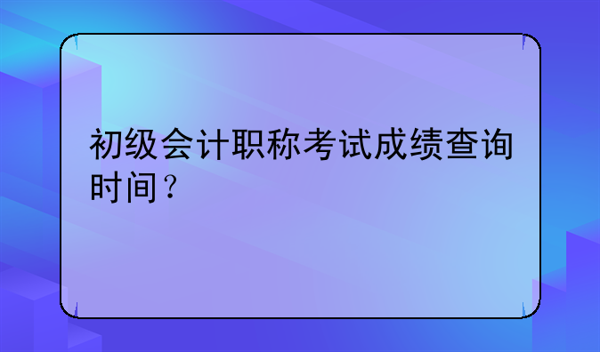 初级会计职称考试成绩查询时间？