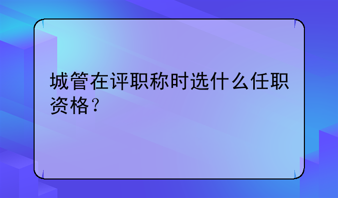 城管在评职称时选什么任职资格？