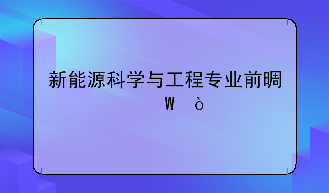 新能源科学与工程专业前景如何？