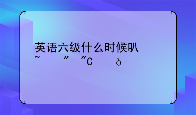 英语六级什么时候可以查到成绩？