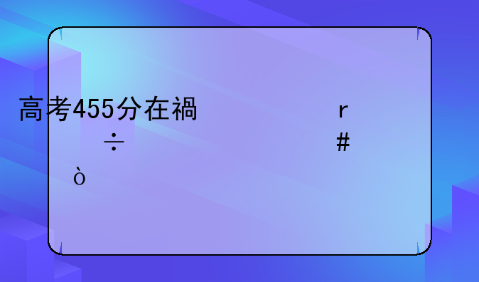 高考455分在福建省能上什么大学？