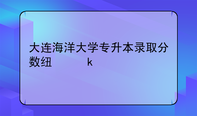大连海洋大学专升本录取分数线多少