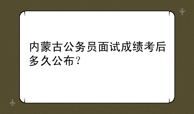 内蒙古公务员面试成绩考后多久公布？