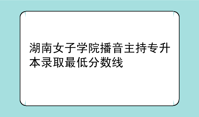 湖南女子学院播音主持专升本录取最低分数线