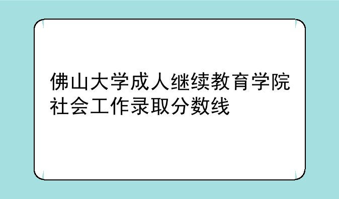 佛山大学成人继续教育学院社会工作录取分数线