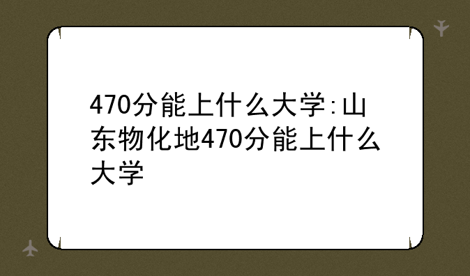 470分能上什么大学:山东物化地470分能上什么大学