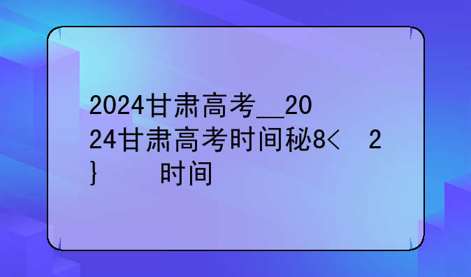 2024甘肃高考__2024甘肃高考时间科目表