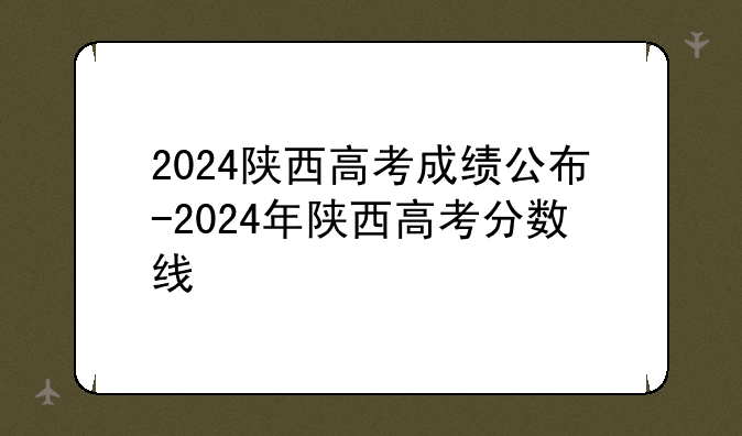 2024陕西高考成绩公布-2024年陕西高考分数线