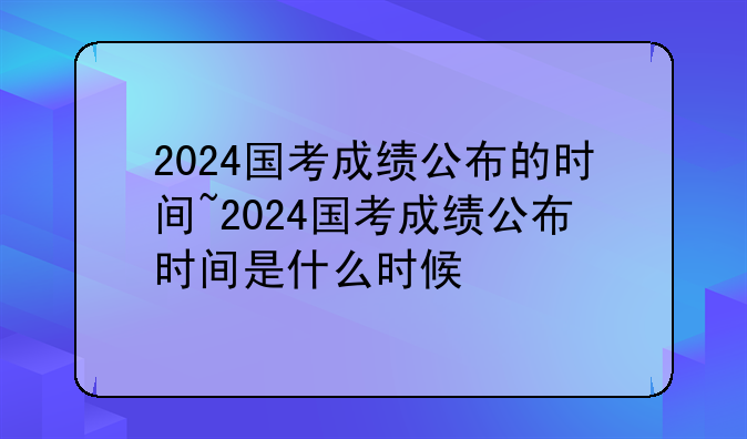 2024国考成绩公布的时间~2024国考成绩公布时间是什么时候