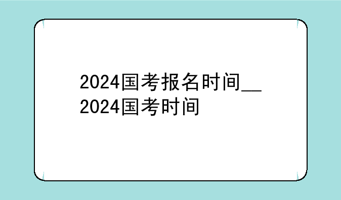 2024国考报名时间__2024国考时间