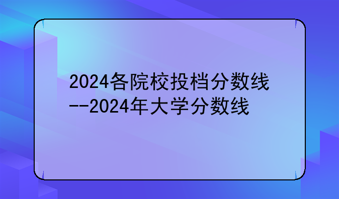 2024各院校投档分数线--2024年大学分数线