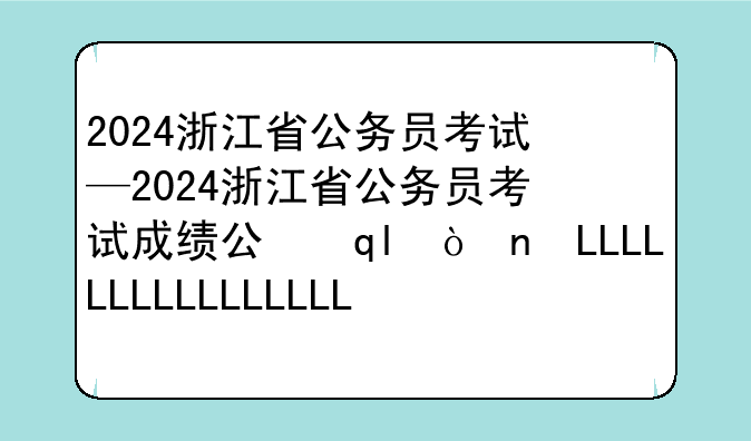 2024浙江省公务员考试—2024浙江省公务员考试成绩公布时间