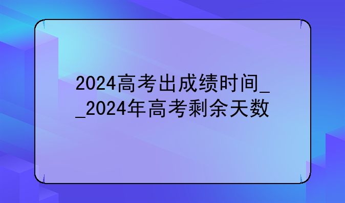 2024高考出成绩时间__2024年高考剩余天数