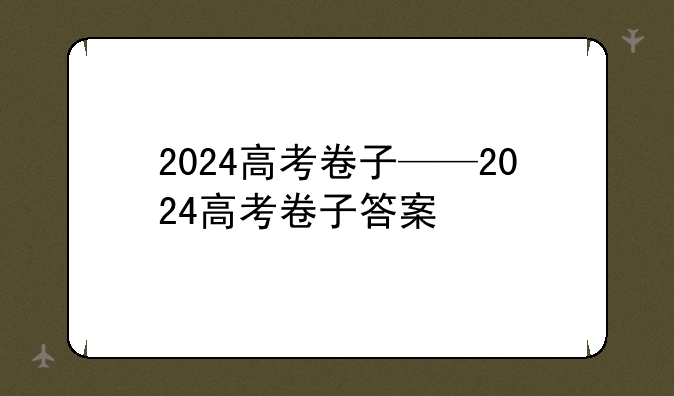 2024高考卷子——2024高考卷子答案