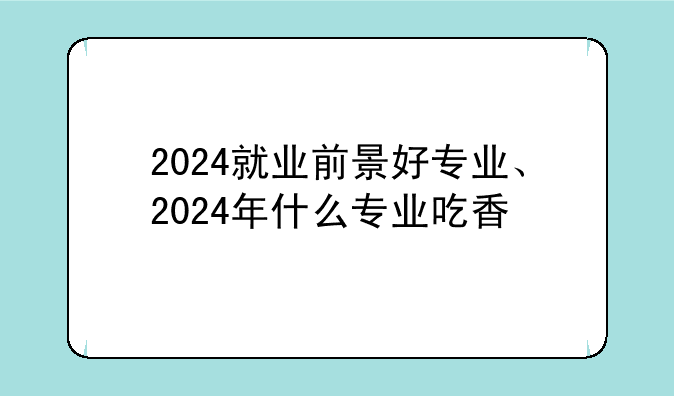 2024就业前景好专业、2024年什么专业吃香