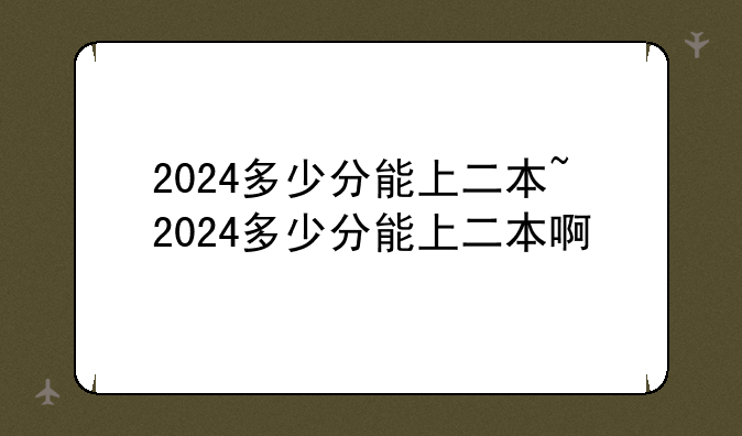 2024多少分能上二本~2024多少分能上二本啊