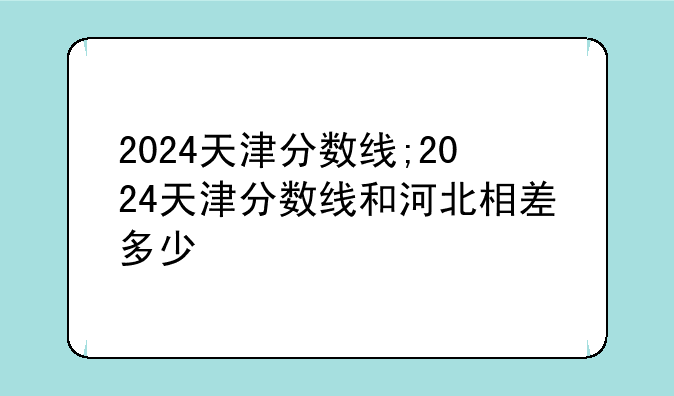 2024天津分数线;2024天津分数线和河北相差多少