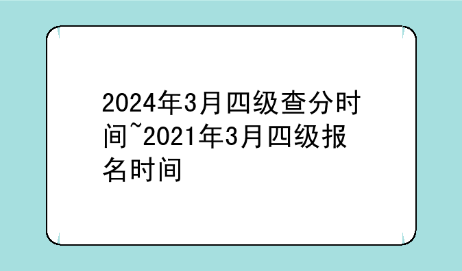 2024年3月四级查分时间~2021年3月四级报名时间