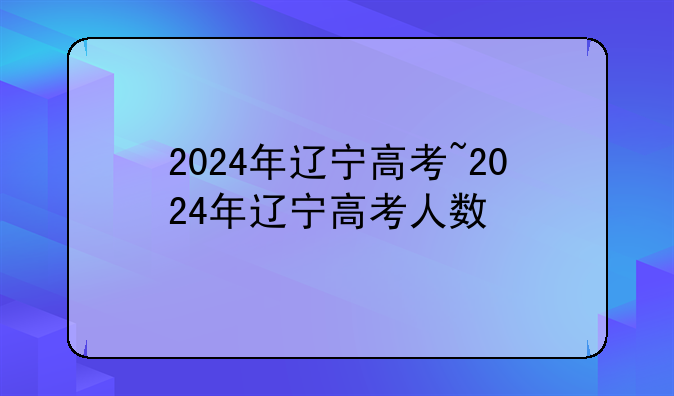 2024年辽宁高考~2024年辽宁高考人数