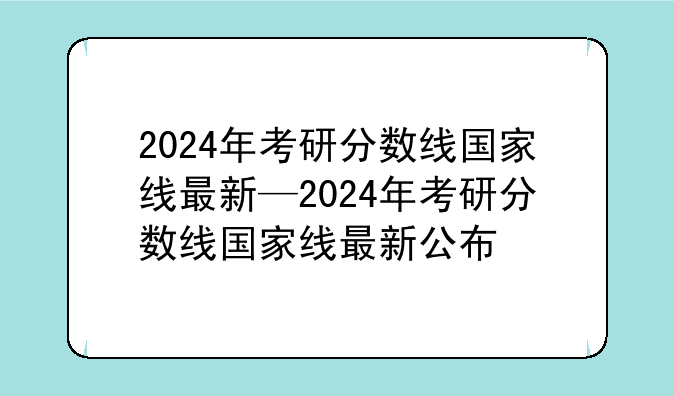 2024年考研分数线国家线最新—2024年考研分数线国家线最新公布