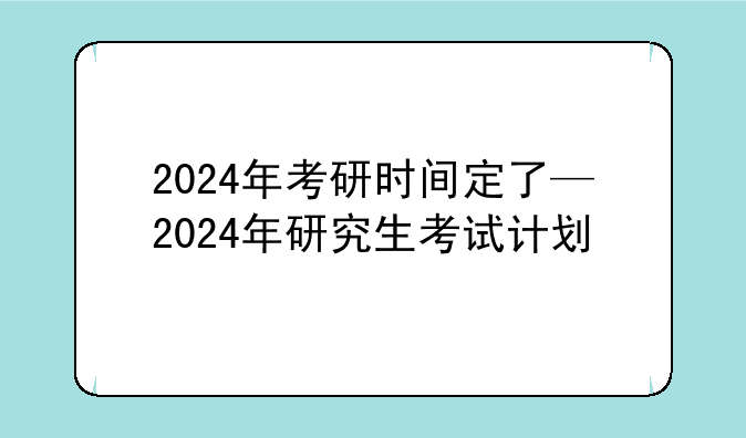 2024年考研时间定了—2024年研究生考试计划