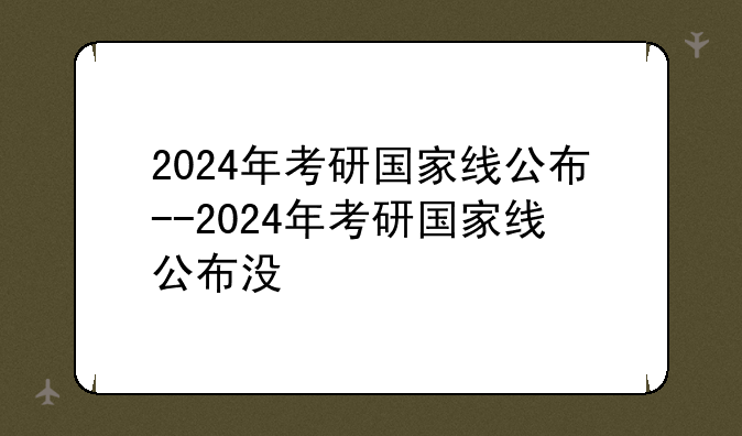 2024年考研国家线公布--2024年考研国家线公布没