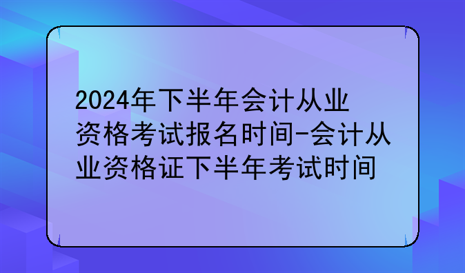 2024年下半年会计从业资格考试报名时间-会计从业资格证下半年考试时间