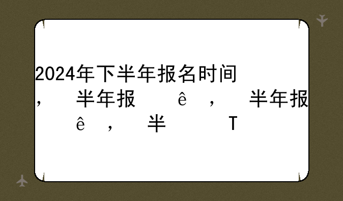 2024年下半年报名时间，下半年报考时间