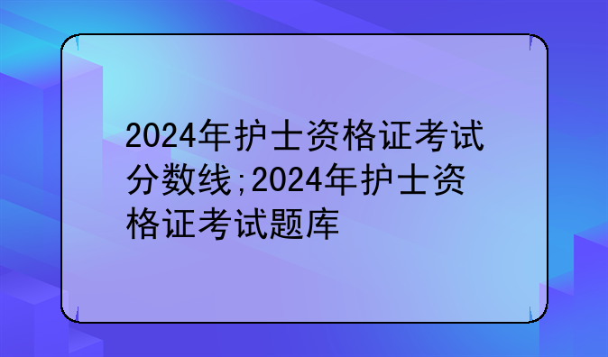 2024年护士资格证考试分数线;2024年护士资格证考试题库