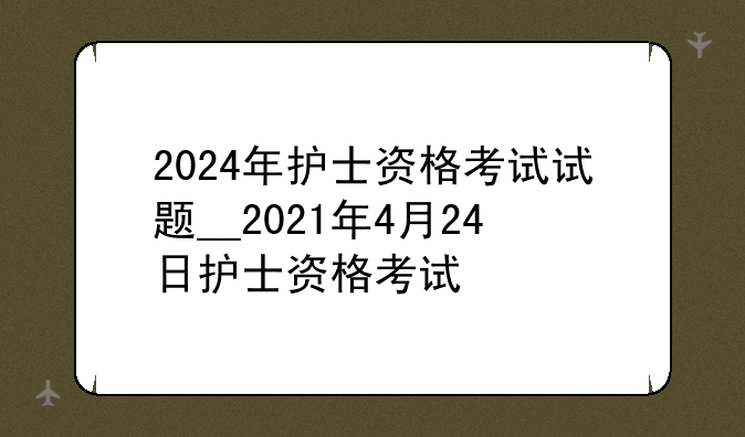 2024年护士资格考试试题__2021年4月24日护士资格考试