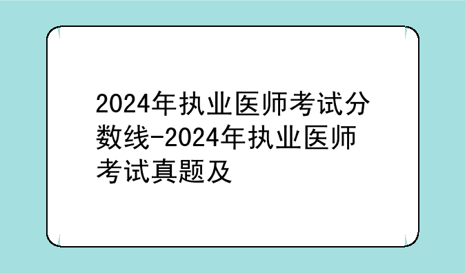 2024年执业医师考试分数线-2024年执业医师考试真题及