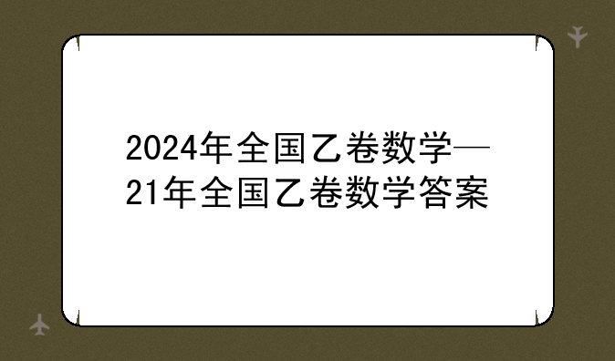 2024年全国乙卷数学—21年全国乙卷数学答案