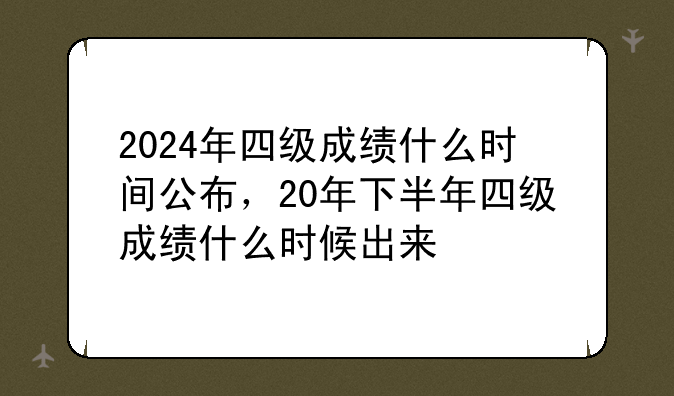 2024年四级成绩什么时间公布，20年下半年四级成绩什么时候出来