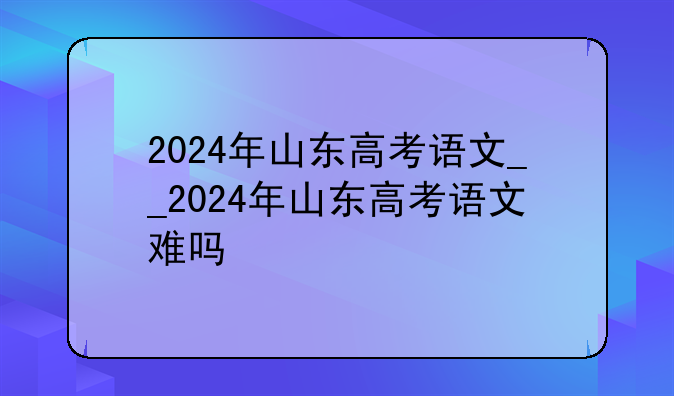 2024年山东高考语文__2024年山东高考语文难吗