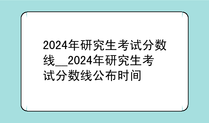 2024年研究生考试分数线__2024年研究生考试分数线公布时间