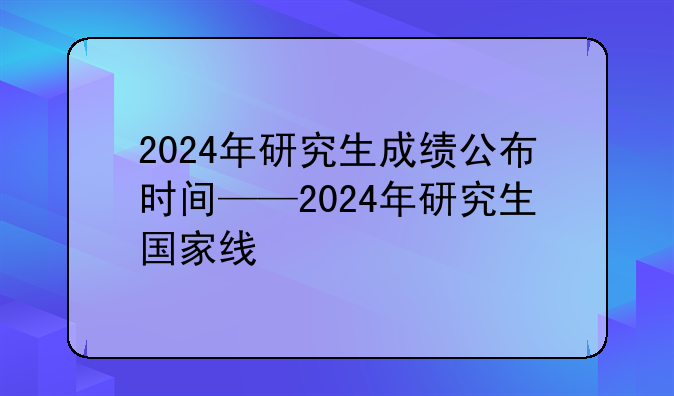 2024年研究生成绩公布时间——2024年研究生国家线