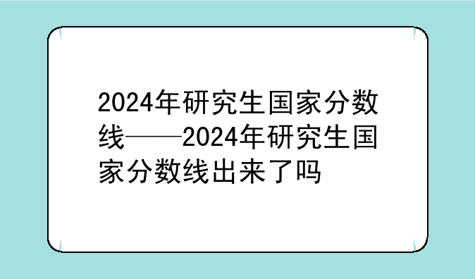 2024年研究生国家分数线——2024年研究生国家分数线出来了吗