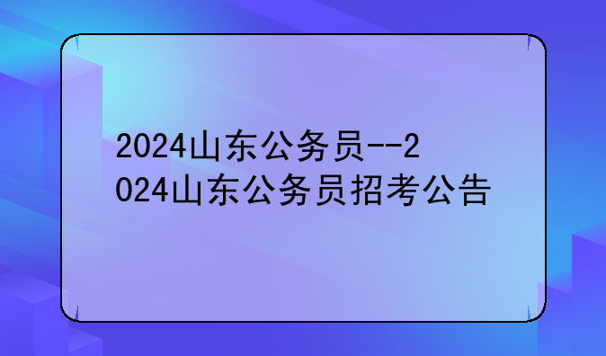 2024山东公务员--2024山东公务员招考公告