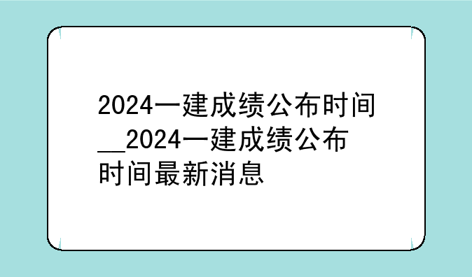 2024一建成绩公布时间__2024一建成绩公布时间最新消息
