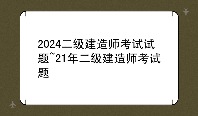 2024二级建造师考试试题~21年二级建造师考试题