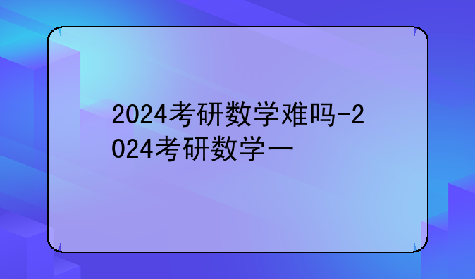 2024考研数学难吗-2024考研数学一