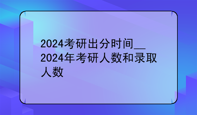 2024考研出分时间__2024年考研人数和录取人数
