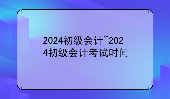 2024初级会计~2024初级会计考试时间