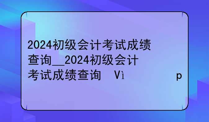 2024初级会计考试成绩查询__2024初级会计考试成绩查询微博