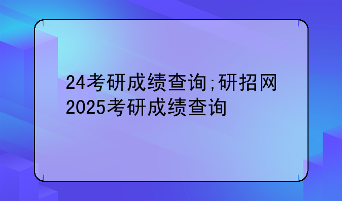 24考研成绩查询;研招网2025考研成绩查询