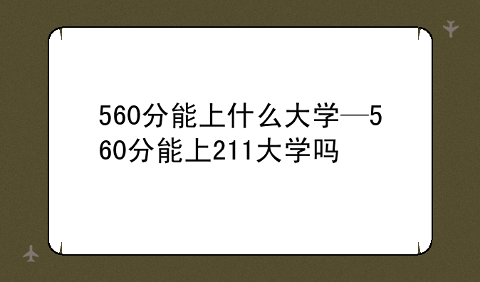 560分能上什么大学—560分能上211大学吗
